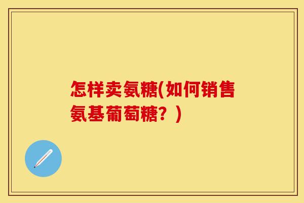 怎样卖氨糖(如何销售氨基葡萄糖?) 怎样卖氨糖(如何销售氨基葡萄糖?)