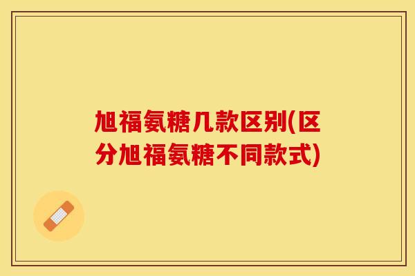 旭福氨糖几款区别(区分旭福氨糖不同款式)