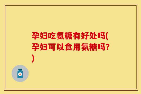 孕妇吃氨糖有好处吗(孕妇可以食用氨糖吗？)