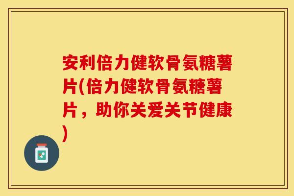 安利倍力健软骨氨糖薯片(倍力健软骨氨糖薯片，助你关爱关节健康)