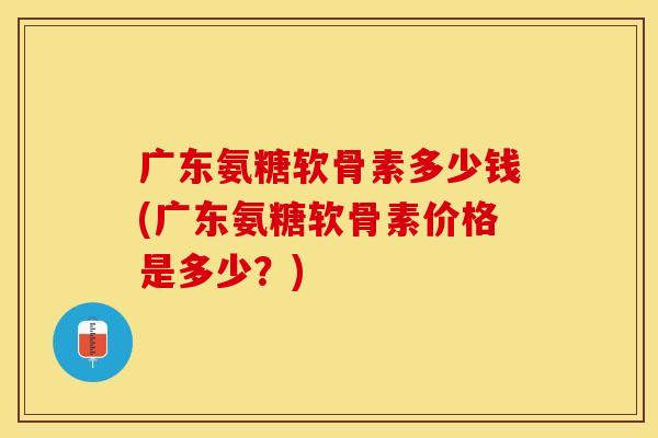 广东氨糖软骨素多少钱(广东氨糖软骨素价格是多少？)