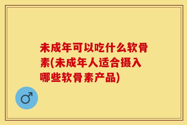 未成年可以吃什么软骨素(未成年人适合摄入哪些软骨素产品)