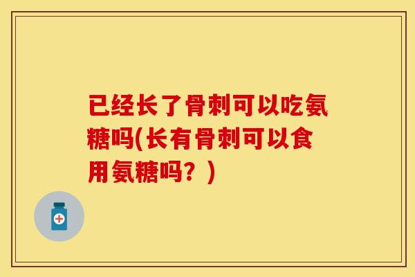 已经长了骨刺可以吃氨糖吗(长有骨刺可以食用氨糖吗？)