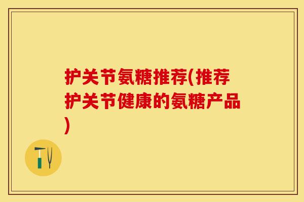 护关节氨糖推荐(推荐护关节健康的氨糖产品) 护关节氨糖推荐(推荐护关节健康的氨糖产品)