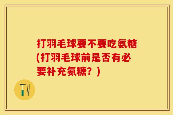 打羽毛球要不要吃氨糖(打羽毛球前是否有必要补充氨糖？)
