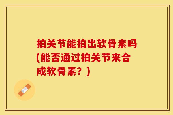 拍关节能拍出软骨素吗(能否通过拍关节来合成软骨素？)