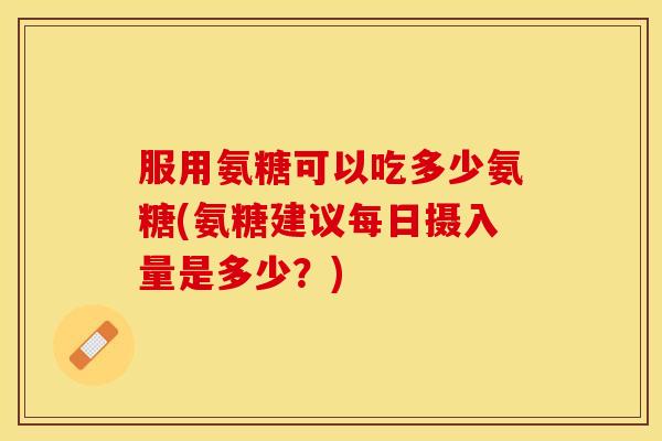 服用氨糖可以吃多少氨糖(氨糖建议每日摄入量是多少?) 服用氨糖可以吃多少氨糖(氨糖建议每日摄入量是多少?)