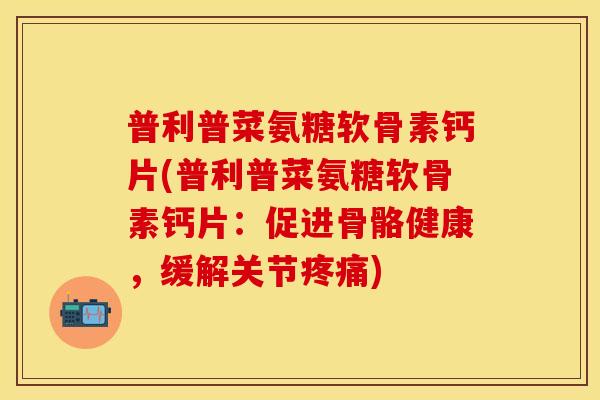 普利普菜氨糖软骨素钙片(普利普菜氨糖软骨素钙片：促进骨骼健康，缓解关节疼痛)