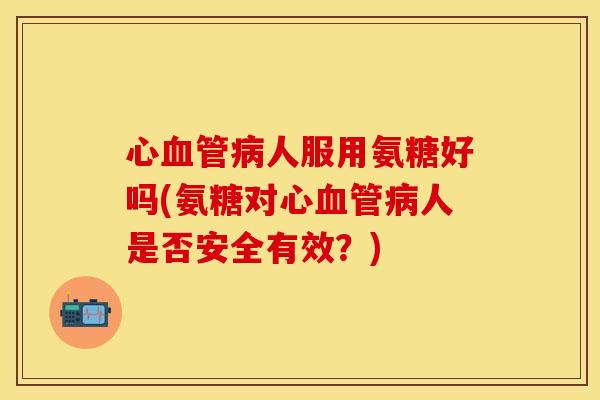 心人服用氨糖好吗(氨糖对心人是否安全有效?) 心人服用氨糖好吗(氨糖对心人是否安全有效?)