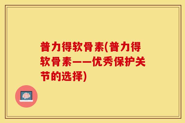 普力得软骨素(普力得软骨素——优秀保护关节的选择)