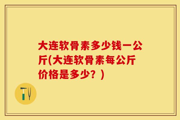 大连软骨素多少钱一公斤(大连软骨素每公斤价格是多少？)