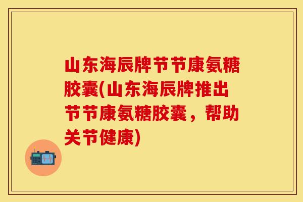 山东海辰牌节节康氨糖胶囊(山东海辰牌推出节节康氨糖胶囊，帮助关节健康)