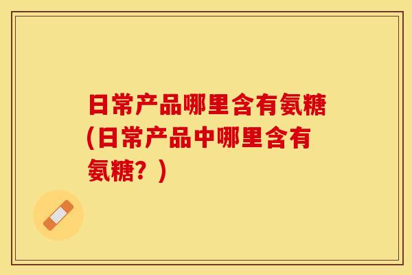 日常产品哪里含有氨糖(日常产品中哪里含有氨糖？)