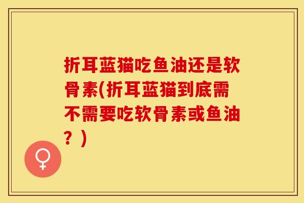折耳蓝猫吃鱼油还是软骨素(折耳蓝猫到底需不需要吃软骨素或鱼油？)