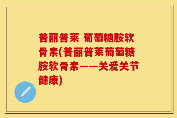 普丽普莱 葡萄糖胺软骨素(普丽普莱葡萄糖胺软骨素——关爱关节健康)