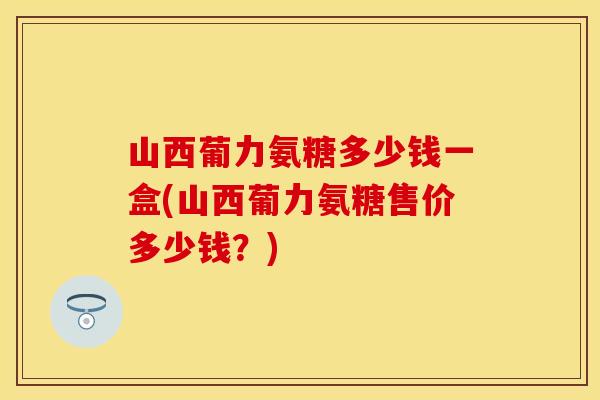 山西葡力氨糖多少钱一盒(山西葡力氨糖售价多少钱?) 山西葡力氨糖多少钱一盒(山西葡力氨糖售价多少钱?)
