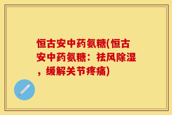 恒古安中药氨糖(恒古安中药氨糖：祛风除湿，缓解关节疼痛)