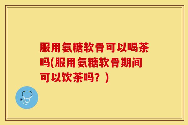 服用氨糖软骨可以喝茶吗(服用氨糖软骨期间可以饮茶吗？)