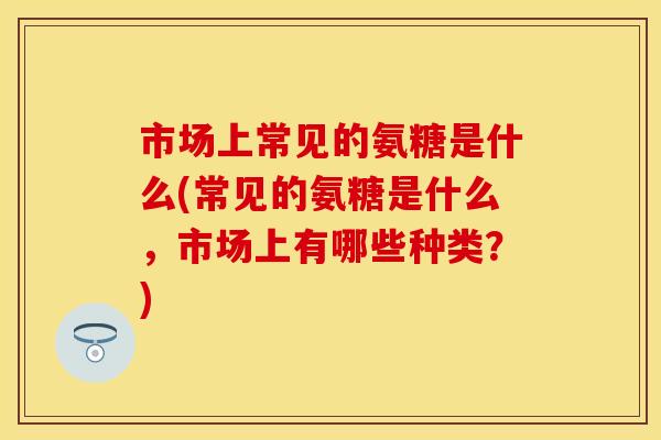 市场上常见的氨糖是什么(常见的氨糖是什么，市场上有哪些种类？)