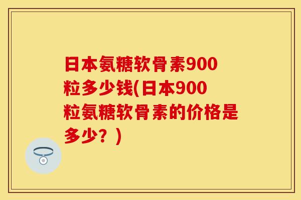 日本氨糖软骨素900粒多少钱(日本900粒氨糖软骨素的价格是多少？)