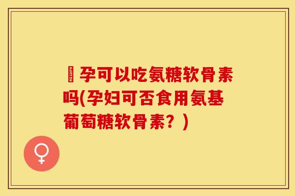 懷孕可以吃氨糖软骨素吗(孕妇可否食用氨基葡萄糖软骨素？)