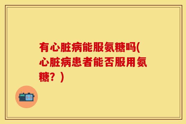 有心脏病能服氨糖吗(心脏病患者能否服用氨糖？)
