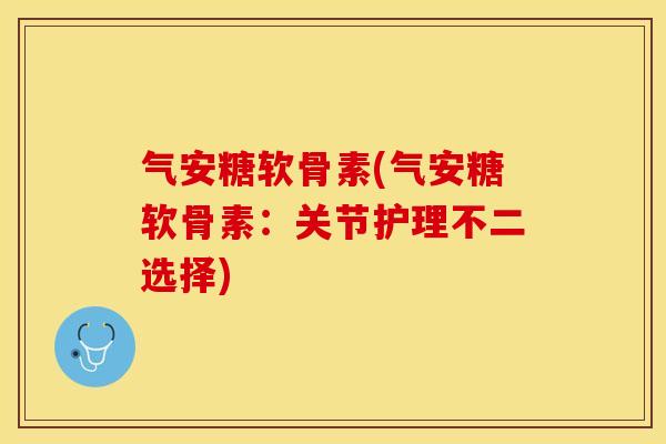 气安糖软骨素(气安糖软骨素：关节护理不二选择)
