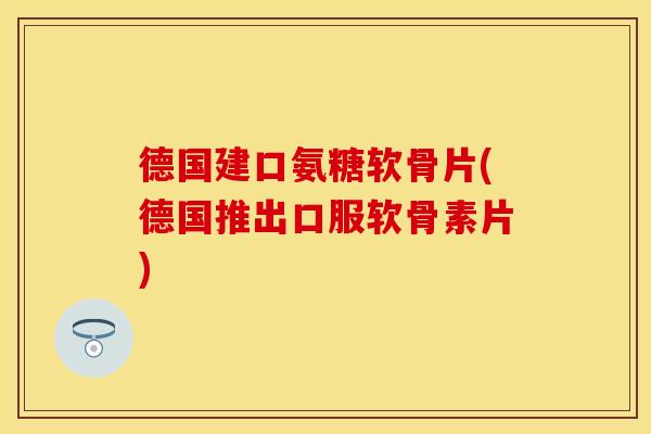 德国建口氨糖软骨片(德国推出口服软骨素片)