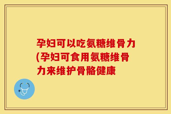 孕妇可以吃氨糖维骨力(孕妇可食用氨糖维骨力来维护骨骼健康