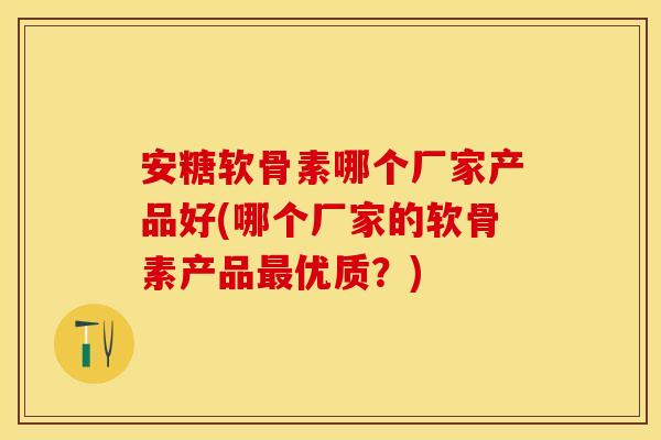 安糖软骨素哪个厂家产品好(哪个厂家的软骨素产品最优质？)