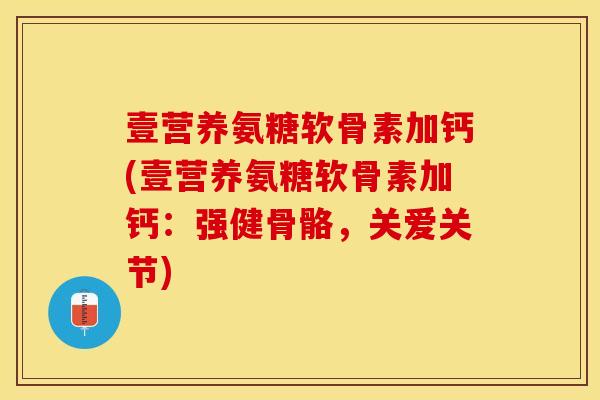 壹营养氨糖软骨素加钙(壹营养氨糖软骨素加钙：强健骨骼，关爱关节)