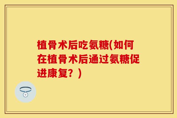 植骨术后吃氨糖(如何在植骨术后通过氨糖促进康复？)