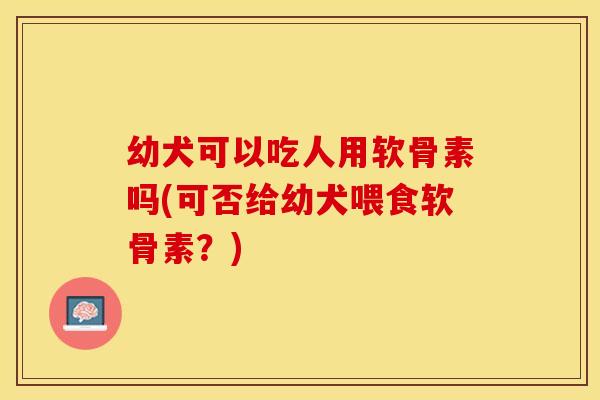 幼犬可以吃人用软骨素吗(可否给幼犬喂食软骨素？)