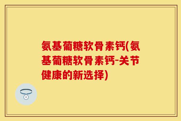 氨基葡糖软骨素钙(氨基葡糖软骨素钙-关节健康的新选择)