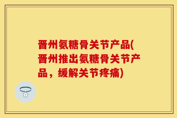 晋州氨糖骨关节产品(晋州推出氨糖骨关节产品，缓解关节疼痛)