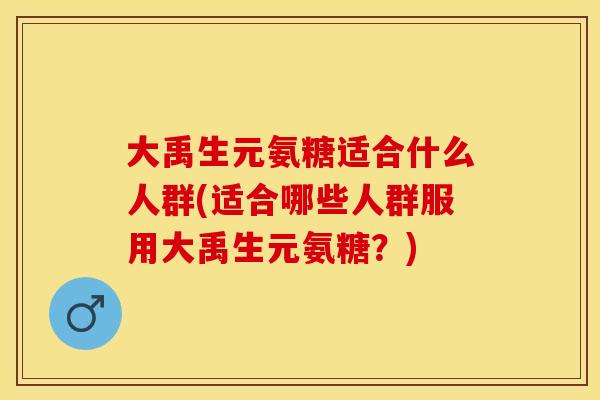 大禹生元氨糖适合什么人群(适合哪些人群服用大禹生元氨糖？)