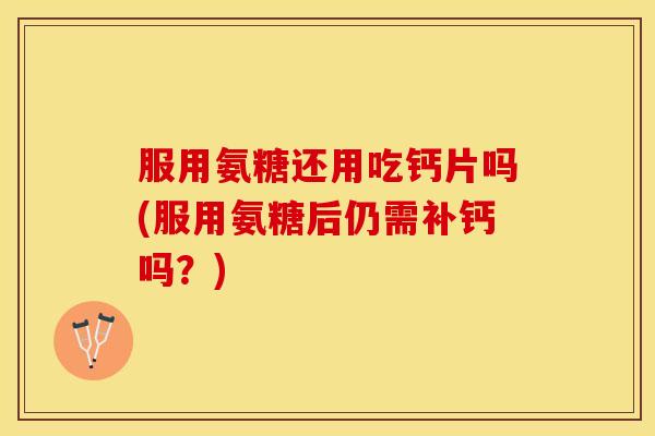 服用氨糖还用吃钙片吗(服用氨糖后仍需补钙吗？)