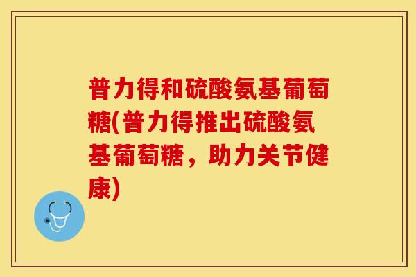 普力得和硫酸氨基葡萄糖(普力得推出硫酸氨基葡萄糖，助力关节健康)