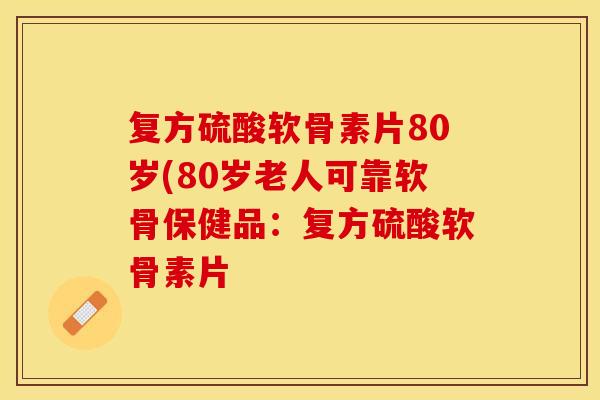 复方硫酸软骨素片80岁(80岁老人可靠软骨保健品：复方硫酸软骨素片
