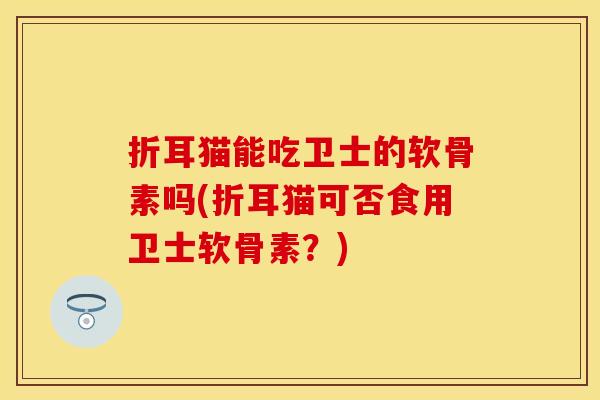 折耳猫能吃卫士的软骨素吗(折耳猫可否食用卫士软骨素？)