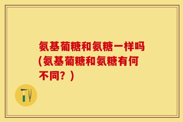 氨基葡糖和氨糖一样吗(氨基葡糖和氨糖有何不同?) 氨基葡糖和氨糖一样吗(氨基葡糖和氨糖有何不同?)