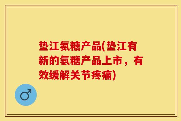 垫江氨糖产品(垫江有新的氨糖产品上市，有效缓解关节疼痛)