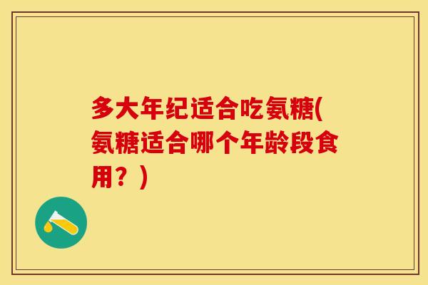 多大年纪适合吃氨糖(氨糖适合哪个年龄段食用？)