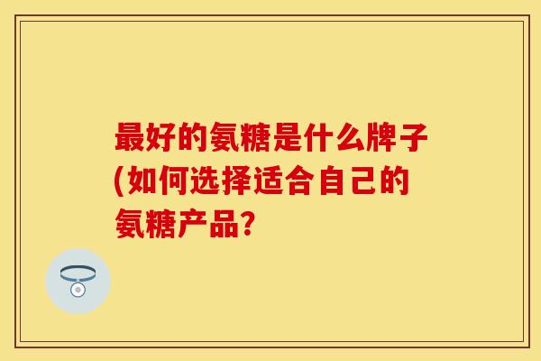 最好的氨糖是什么牌子(如何选择适合自己的氨糖产品？
