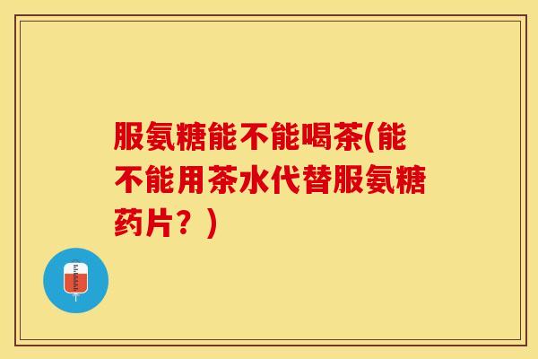 服氨糖能不能喝茶(能不能用茶水代替服氨糖药片？)