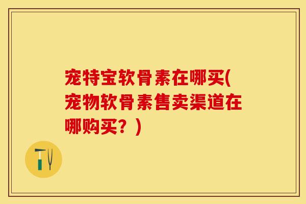 宠特宝软骨素在哪买(宠物软骨素售卖渠道在哪购买？)