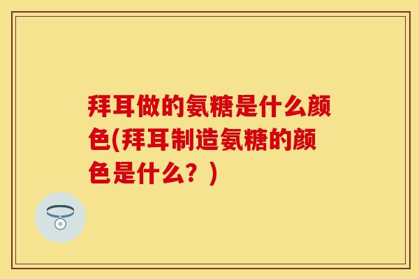 拜耳做的氨糖是什么颜色(拜耳制造氨糖的颜色是什么？)