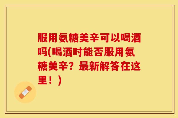 服用氨糖美辛可以喝酒吗(喝酒时能否服用氨糖美辛？最新解答在这里！)