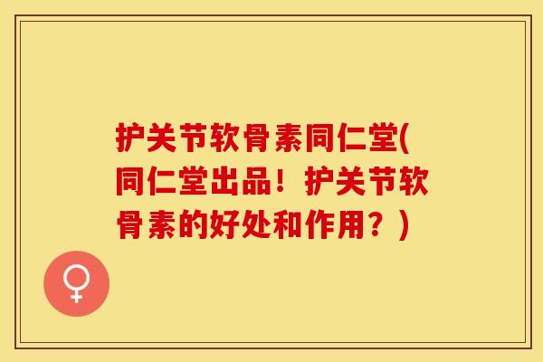 护关节软骨素同仁堂(同仁堂出品！护关节软骨素的好处和作用？)