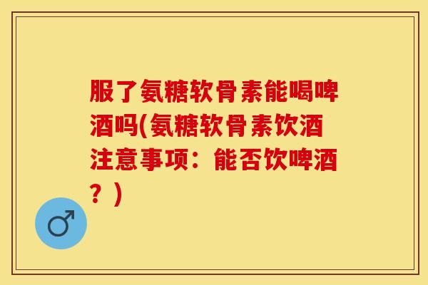 服了氨糖软骨素能喝啤酒吗(氨糖软骨素饮酒注意事项：能否饮啤酒？)
